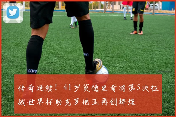 传奇延续！41岁莫德里奇将第5次征战世界杯助克罗地亚再创辉煌